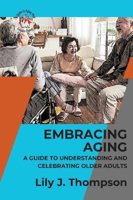 Embracing Aging-A Guide to Understanding and Celebrating Older Adults: Discovering the Beauty and Wisdom of Growing Old with Grace and Dignity - Lily J Thompson - cover