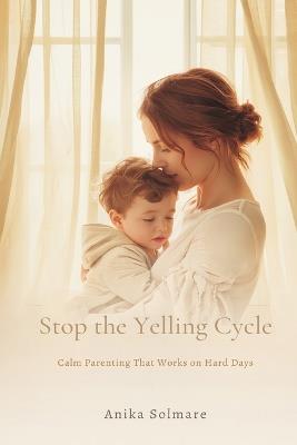Stop the Yelling Cycle: Calm Parenting That Works on Hard Days - Anika Solmare - cover