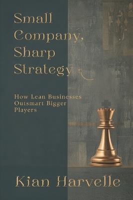 Small Company, Sharp Strategy: How Lean Businesses Outsmart Bigger Players - Kian Harvelle - cover
