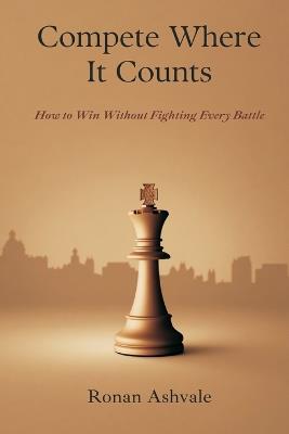 Compete Where It Counts: How to Win Without Fighting Every Battle - Ronan Ashvale - cover