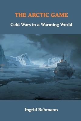 The Arctic Game: Cold Wars in a Warming World - Ingrid Rehmann - cover