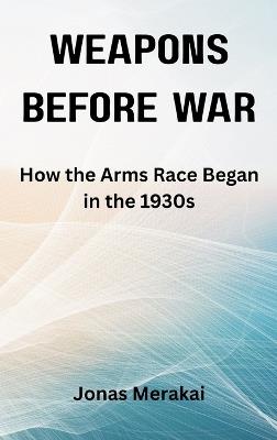 Weapons Before War: How the Arms Race Began in the 1930s - Jonas Merakai - cover