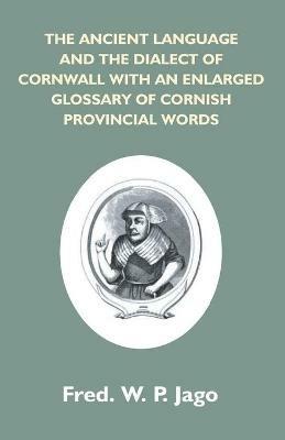 The Ancient Language And The Dialect Of Cornwall With An Enlarged Glossary Of Cornish Provincial Words. Also An Appendix, Containing A List Of Writers On Cornish Dialect, And Additional Information About Dolly Pentreath, The Last Known Person Who Spoke Th - Frederick W P Jago - cover