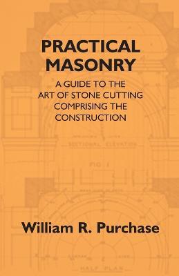 Practical Masonry: A Guide To The Art Of Stone Cutting Comprising The Construction And Working Of Stairs, Circular Work, Arches, Niches, Domes, Pendentives, Vaults, Tracery Windows, Etc. To Which Are Added Supplements Relating To Masonry Estimating And Qu - William R Purchase - cover