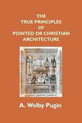 The True Principles Of Pointed Or Christian Architecture: Set Forth In Two Lectures Delivered At St. Marie'S, Oscott - A Welby Pugin - cover