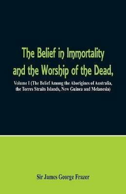 The Belief in Immortality and the Worship of the Dead: Volume I (The Belief Among the Aborigines of Australia, the Torres Straits Islands, New Guinea and Melanesia) - James George Frazer - cover