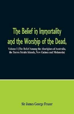 The Belief in Immortality and the Worship of the Dead: Volume I (The Belief Among the Aborigines of Australia, the Torres Straits Islands, New Guinea and Melanesia) - James George Frazer - cover