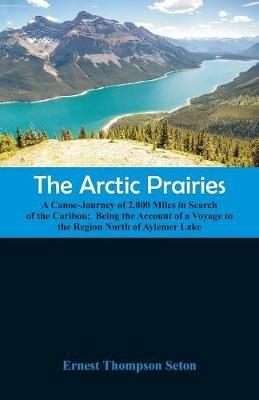 The Arctic Prairies: A Canoe-Journey of 2,000 Miles in Search of the Caribou; Being the Account of a Voyage to the Region North of Aylemer Lake - Ernest Thompson Seton - cover