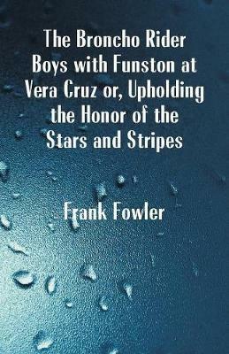 The Broncho Rider Boys with Funston at Vera Cruz: Upholding the Honor of the Stars and Stripes - Frank Fowler - cover