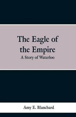 The Eagle of the Empire: A Story of Waterloo - Cyrus Townsend Brady - cover