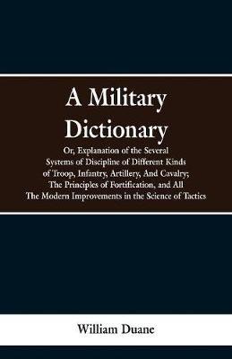 A Military Dictionary, Or, Explanation of the Several Systems of Discipline of Different Kinds of Troop, Infantry, Artillery, And Cavalry; The Principles of Fortification, and All The Modern Improvements in the Science of Tactics. - William Duane - cover