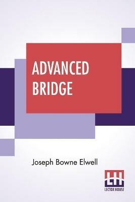 Advanced Bridge: The Higher Principles Of The Game Analysed And Explained, And Their Application Illustrated, By Hands Taken From Actual Play - Joseph Bowne Elwell - cover