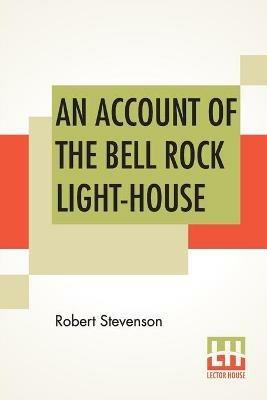 An Account Of The Bell Rock Light-House: Including The Details Of The Erection And Peculiar Structure Of That Edifice. To Which Is Prefixed A Historical View Of The Institution And Progress Of The Northern Light-Houses. Illustrated With Twenty-Three Engravings. Drawn Up By Desire Of The Commissio - Robert Stevenson - cover