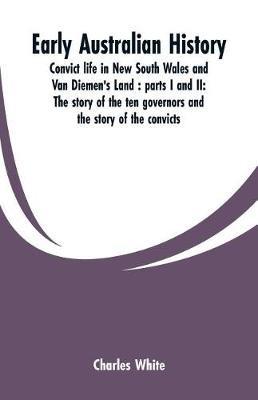 Early Australian history: convict life in New South Wales and Van Diemen's Land: parts I and II: the story of the ten governors and the story of the convicts / by Charles White. - Charles White - cover