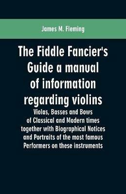 The Fiddle Fancier's Guide a manual of information regarding violins, violas, basses and bows of classical and modern times together with Biographical Notices and Portraits of the most famous performers on these instruments - James M Fleming - cover