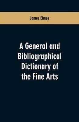 A general and bibliographical dictionary of the fine arts: Containing explanations of the principal terms used in the arts of painting, sculpture, architecture, and engraving, in all their various branches; historical sketches of the rise and progress of their different schools; descriptive accounts of the best bo - James Elmes - cover