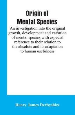 Origin of mental species; an investigation into the original growth, development and variation of mental species with especial reference to their relation to the absolute and its adaptation to human usefulness. - Henry James Derbyshire - cover