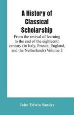 A History of Classical Scholarship: From the revival of learning to the end of the eighteenth century (in Italy, France, England, and the Netherlands) Volume 2