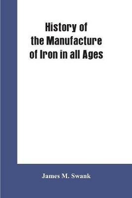 History of the manufacture of iron in all ages, and particularly in the United States from colonial times to 1891: also a short history of early coal mining in the United States and a full account of the influences which long delayed the development of all American manufacturing industries - James M Swank - cover