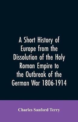 A Short History of Europe from the Dissolution of the Holy Roman Empire to the Outbreak of the German War 1806-1914 - Charles Sanford Terry - cover