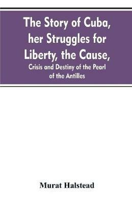 The story of Cuba, her struggles for liberty, the cause, crisis and destiny of the pearl of the Antilles - Murat Halstead - cover