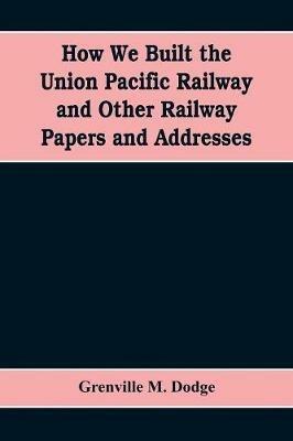 How We Built the Union Pacific Railway and Other Railway Papers and Addresses - Grenville M Dodge - cover