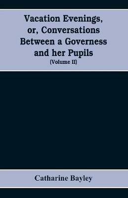 Vacation evenings, or, Conversations between a governess and her pupils: with the addition of A visitor from Eton: being a series of original poems, tales, and essays: interspersed with illustrative quotations from various authors, ancient and modern, tending to incite emulations, and inculcate moral truth (Volume II) - Catharine Bayley - cover