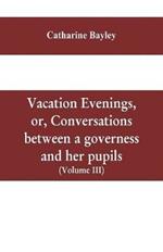 Vacation evenings, or, Conversations between a governess and her pupils: with the addition of A visitor from Eton: being a series of original poems, tales, and essays: interspersed with illustrative quotations from various authors, ancient and modern, tending to incite emulations, and inculcate moral truth (Volume III)