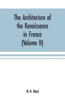 The architecture of the renaissance in France: a history of the evolution of the arts of building, decoration and garden design under classical influence from 1495 to 1830 (Volume II) - W H Ward - cover