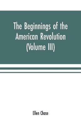The beginnings of the American Revolution: based on contemporary letters, diaries, and other documents (Volume III) - Ellen Chase - cover