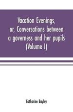 Vacation evenings, or, Conversations between a governess and her pupils: with the addition of A visitor from Eton: being a series of original poems, tales, and essays: interspersed with illustrative quotations from various authors, ancient and modern, tending to incite emulations, and inculcate moral truth (Volume I)
