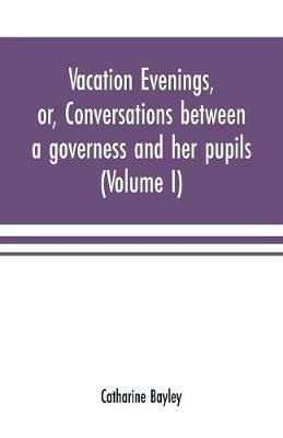Vacation evenings, or, Conversations between a governess and her pupils: with the addition of A visitor from Eton: being a series of original poems, tales, and essays: interspersed with illustrative quotations from various authors, ancient and modern, tending to incite emulations, and inculcate moral truth (Volume I) - Catharine Bayley - cover
