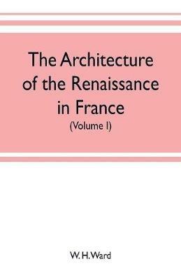 The architecture of the renaissance in France, a history of the evolution of the arts of building, decoration and garden design under classical influence from 1495 to 1830 (Volume I) - W H Ward - cover