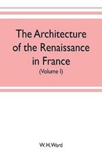 The architecture of the renaissance in France, a history of the evolution of the arts of building, decoration and garden design under classical influence from 1495 to 1830 (Volume I)