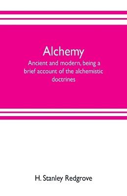 Alchemy: ancient and modern, being a brief account of the alchemistic doctrines, and their relations, to mysticism on the one hand, and to recent discoveries in physical science on the other hand; together with some particulars regarding the lives and teachings of - H Stanley Redgrove - cover