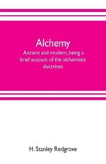 Alchemy: ancient and modern, being a brief account of the alchemistic doctrines, and their relations, to mysticism on the one hand, and to recent discoveries in physical science on the other hand; together with some particulars regarding the lives and teachings of