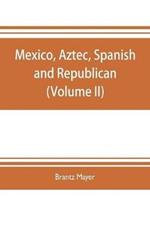 Mexico, Aztec, Spanish and republican: a historical, geographical, political, statistical and social account of that country from the period of the invasion by the Spaniards to the present time: with a view of the ancient Aztec empire and civilization, a historical sketch of the late war, and n