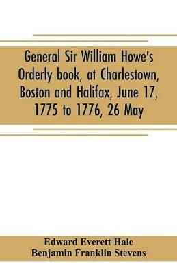 General Sir William Howe's Orderly book, at Charlestown, Boston and Halifax, June 17, 1775 to 1776, 26 May; to which is added the official abridgment of General Howe's correspondence with the English Government during the siege of Boston, and some military - Edward Everett Hale,Benjamin Franklin Stevens - cover