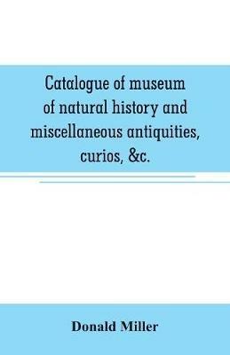 Catalogue of museum of natural history and miscellaneous antiquities, curios, &c. - Donald Miller - cover