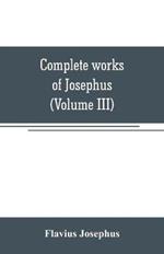 Complete works of Josephus. Antiquities of the Jews; The wars of the Jews against Apion, etc (Volume III)