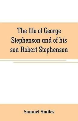 The life of George Stephenson and of his son Robert Stephenson: comprising also a history of the invention and introduction of the railway locomotive - Samuel Smiles - cover