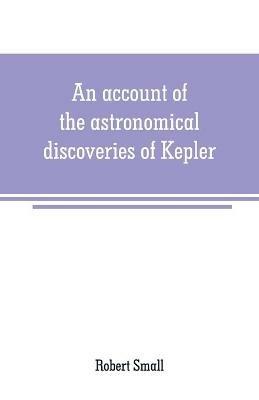 An account of the astronomical discoveries of Kepler: including an historical review of the systems which had successively prevailed before his time - Robert Small - cover