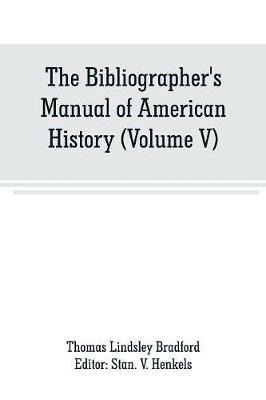 The Bibliographer's Manual of American History: Containing An Account of all State, Territory, Town and County Histories Relating to the United States of North America, with Verbatim Copies of their Titles, and useful Bibliographical Notes, together with the Prices at which they have been Sold for the l - Thomas Lindsley Bradford - cover