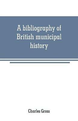 A bibliography of British municipal history: Including Gilds and Parliamentary Representation - Charles Gross - cover