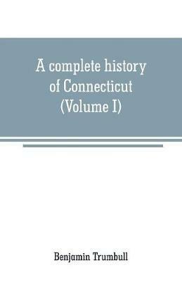 A complete history of Connecticut: civil and ecclesiastical, from the emigration of its first planters, from England, in the year 1630, to the year 1764; and to the close of the Indian wars (Volume I) - Benjamin Trumbull - cover