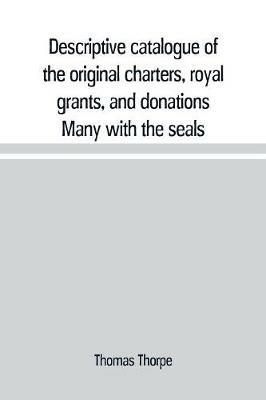 Descriptive catalogue of the original charters, royal grants, and donations Many with the seals, in fine preservation, monastic chartulary, official, manorial, court baron, court leet, and rent rolls, registers, and other documents, constituting the munime - Thomas Thorpe - cover