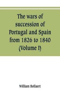 The wars of succession of Portugal and Spain, from 1826 to 1840: with resume of the political history of Portugal and Spain to the present time (Volume I) - William Bollaert - cover