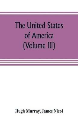 The United States of America (Volume III): their history from the earliest period; their industry, commerce, banking transactions, and national works; their institutions and character, political, social, and literary: with a survey of the territory, and remarks on the prospects and plans of emigran - Hugh Murray,James Nicol - cover