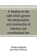 A treatise on the rules which govern the interpretation and construction of statutory and constitutional law