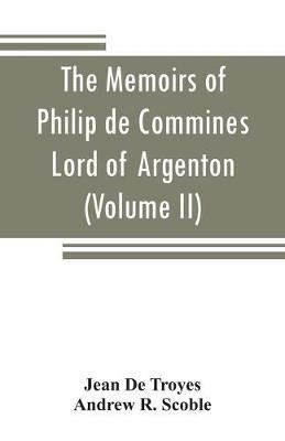 The memoirs of Philip de Commines, Lord of Argenton: containing the histories of Louis XI, and Charles VIII, Kings of France, and of Charles the Bold, duke of Burgundy; to which is added the Scandalous chronicle, or, Secret history of Louis XI (Volume II) - Jean De Troyes,Andrew R Scoble - cover
